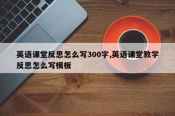 英语课堂反思怎么写300字,英语课堂教学反思怎么写模板