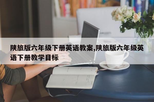 陕旅版六年级下册英语教案,陕旅版六年级英语下册教学目标