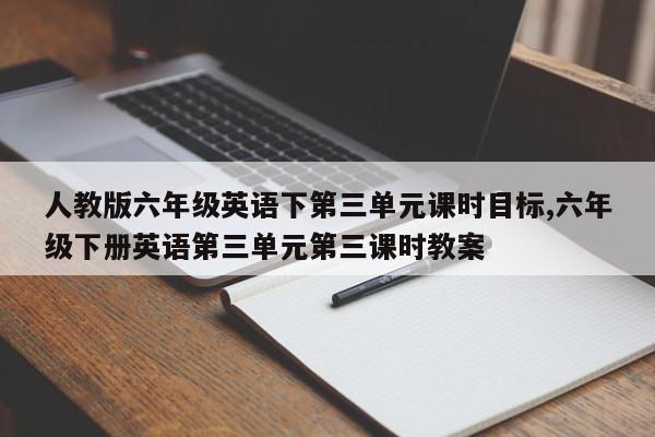 人教版六年级英语下第三单元课时目标,六年级下册英语第三单元第三课时教案
