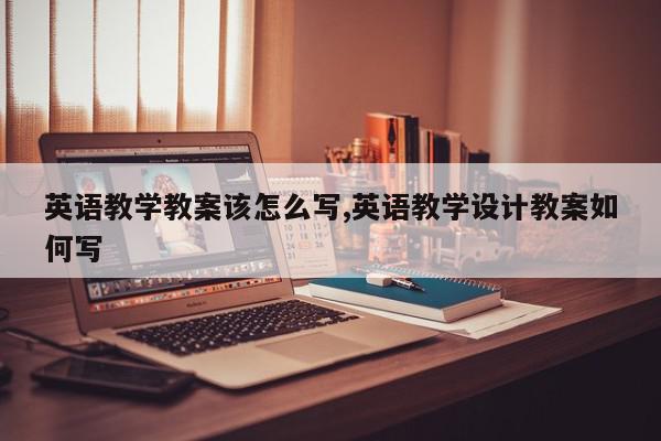英语教学教案该怎么写,英语教学设计教案如何写
