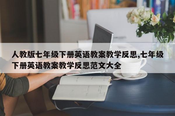 人教版七年级下册英语教案教学反思,七年级下册英语教案教学反思范文大全