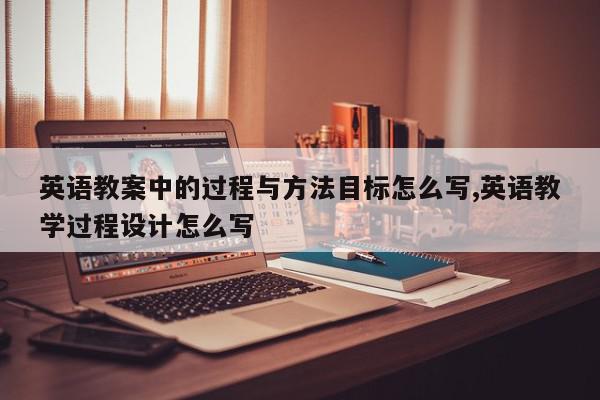 英语教案中的过程与方法目标怎么写,英语教学过程设计怎么写